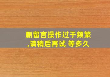 删留言操作过于频繁,请稍后再试 等多久